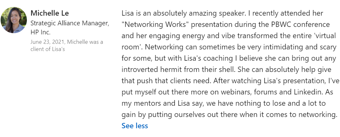Lisa is an absolutely amazing speaker. I recently attended her "Networking Works" presentation during the PBWC conference and her engaging energy and vibe transformed the entire 'virtual room'. Networking can sometimes be very intimidating and scary for some, but with Lisa's coaching I believe she can bring out any introverted hermit from their shell. She can absolutely help give that push that clients need. After watching Lisa's presentation, I've put myself out there more on webinars, forums and Linkedin. As my mentors and Lisa say, we have nothing to lose and a lot to gain by putting ourselves out there when it comes to networking.